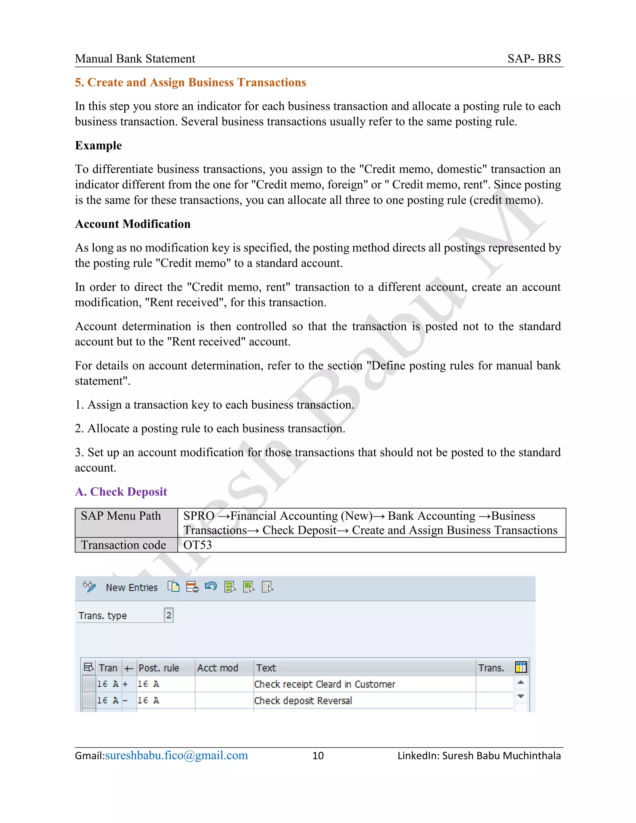 Manual Bank Statement SAP- BRS
Gmail:sureshbabu.fico@gmail.com 10 LinkedIn: Suresh Babu Muchinthala
5. Create and Assign Business Transactions
In this step you store an indicator for each business transaction and allocate a posting rule to each
business transaction. Several business transactions usually refer to the same posting rule.
Example
To differentiate business transactions, you assign to the "Credit memo, domestic" transaction an
indicator different from the one for "Credit memo, foreign" or " Credit memo, rent". Since posting
is the same for these transactions, you can allocate all three to one posting rule (credit memo).
Account Modification
As long as no modification key is specified, the posting method directs all postings represented by
the posting rule "Credit memo" to a standard account.
In order to direct the "Credit memo, rent" transaction to a different account, create an account
modification, "Rent received", for this transaction.
Account determination is then controlled so that the transaction is posted not to the standard
account but to the "Rent received" account.
For details on account determination, refer to the section "Define posting rules for manual bank
statement".
1. Assign a transaction key to each business transaction.
2. Allocate a posting rule to each business transaction.
3. Set up an account modification for those transactions that should not be posted to the standard
account.
A. Check Deposit
SAP Menu Path SPRO →Financial Accounting (New)→ Bank Accounting →Business
Transactions→ Check Deposit→ Create and Assign Business Transactions
Transaction code OT53
 