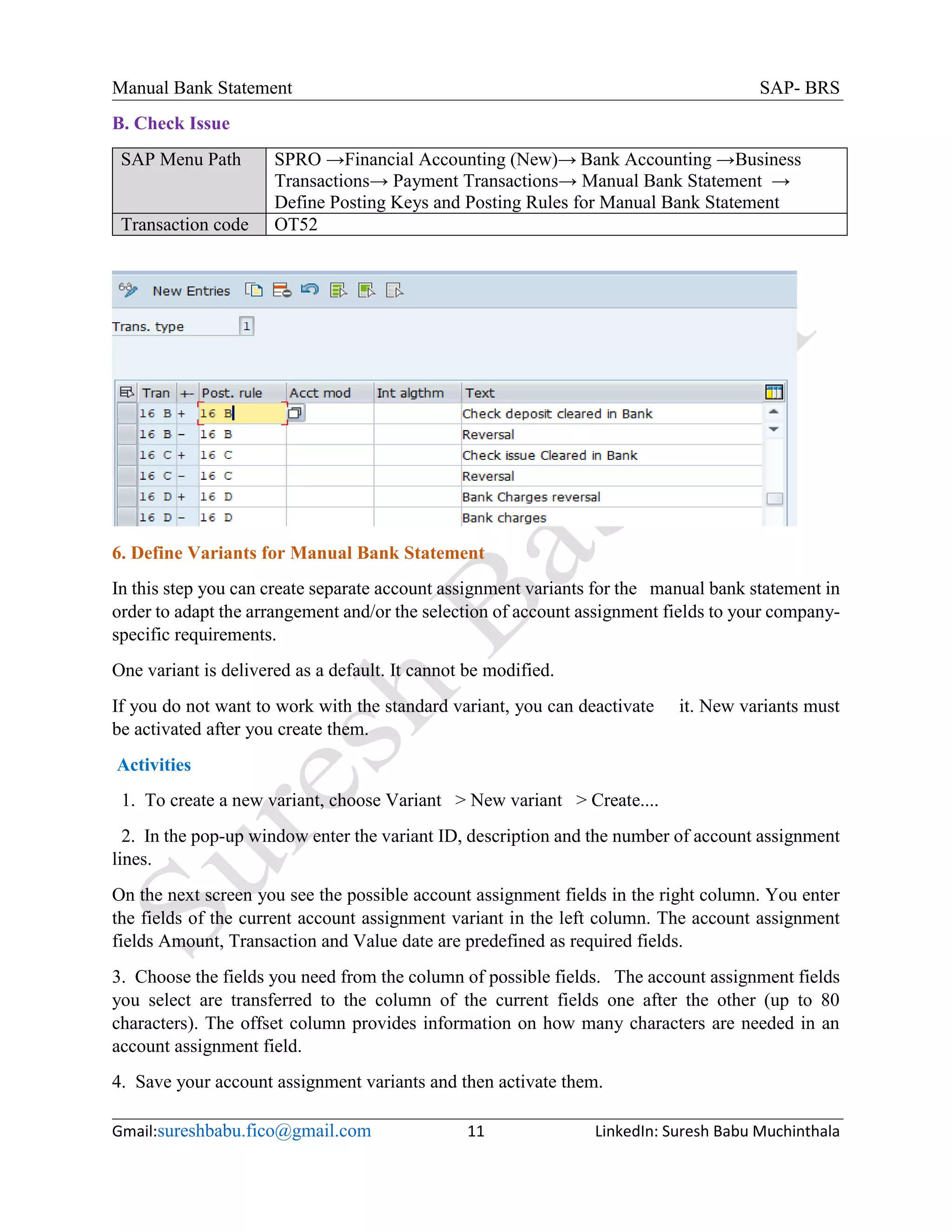 Manual Bank Statement SAP- BRS
Gmail:sureshbabu.fico@gmail.com 11 LinkedIn: Suresh Babu Muchinthala
B. Check Issue
SAP Menu Path SPRO →Financial Accounting (New)→ Bank Accounting →Business
Transactions→ Payment Transactions→ Manual Bank Statement →
Define Posting Keys and Posting Rules for Manual Bank Statement
Transaction code OT52
6. Define Variants for Manual Bank Statement
In this step you can create separate account assignment variants for the manual bank statement in
order to adapt the arrangement and/or the selection of account assignment fields to your company-
specific requirements.
One variant is delivered as a default. It cannot be modified.
If you do not want to work with the standard variant, you can deactivate it. New variants must
be activated after you create them.
Activities
1. To create a new variant, choose Variant > New variant > Create....
2. In the pop-up window enter the variant ID, description and the number of account assignment
lines.
On the next screen you see the possible account assignment fields in the right column. You enter
the fields of the current account assignment variant in the left column. The account assignment
fields Amount, Transaction and Value date are predefined as required fields.
3. Choose the fields you need from the column of possible fields. The account assignment fields
you select are transferred to the column of the current fields one after the other (up to 80
characters). The offset column provides information on how many characters are needed in an
account assignment field.
4. Save your account assignment variants and then activate them.
 