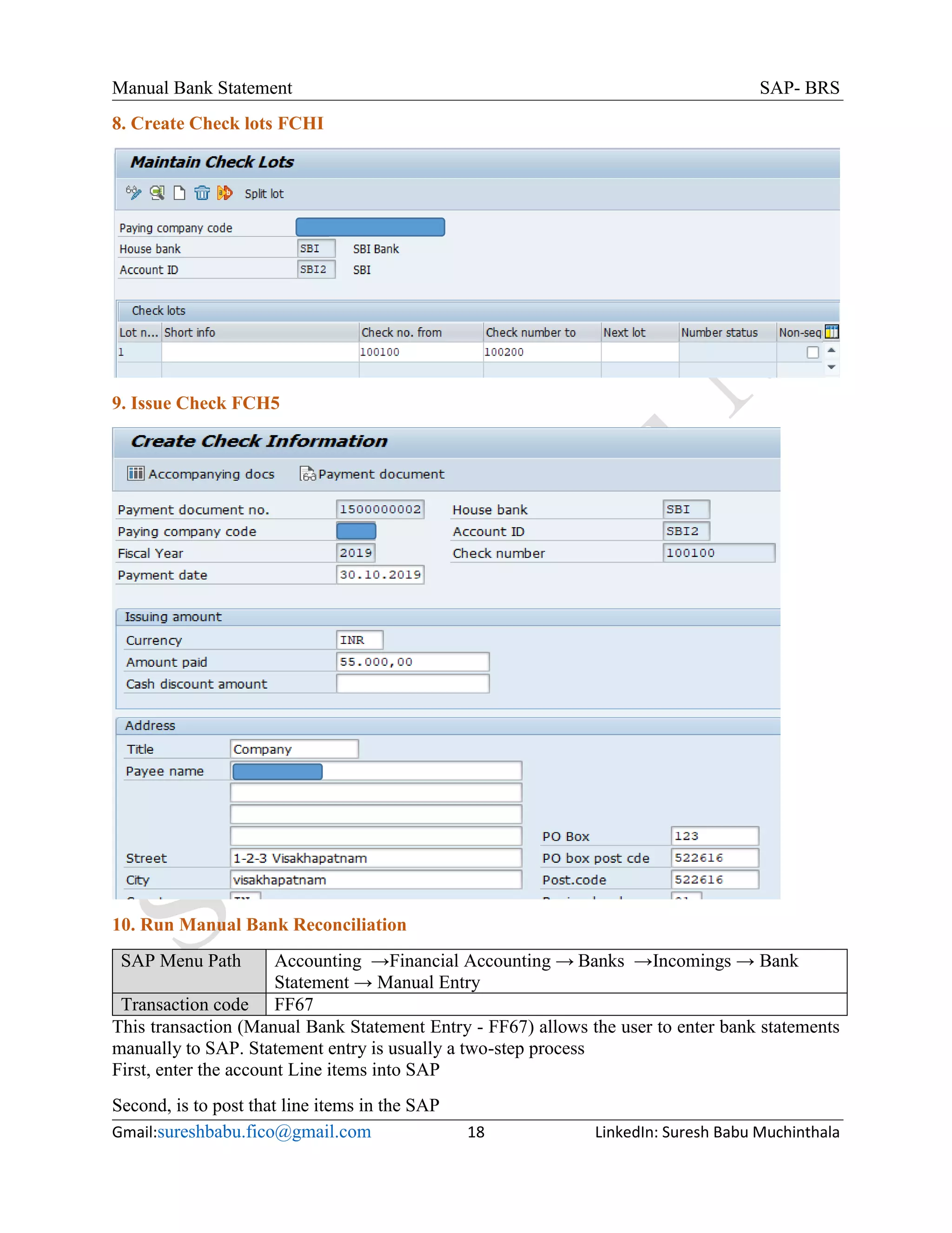 Manual Bank Statement SAP- BRS
Gmail:sureshbabu.fico@gmail.com 18 LinkedIn: Suresh Babu Muchinthala
8. Create Check lots FCHI
9. Issue Check FCH5
10. Run Manual Bank Reconciliation
SAP Menu Path Accounting →Financial Accounting → Banks →Incomings → Bank
Statement → Manual Entry
Transaction code FF67
This transaction (Manual Bank Statement Entry - FF67) allows the user to enter bank statements
manually to SAP. Statement entry is usually a two-step process
First, enter the account Line items into SAP
Second, is to post that line items in the SAP
 