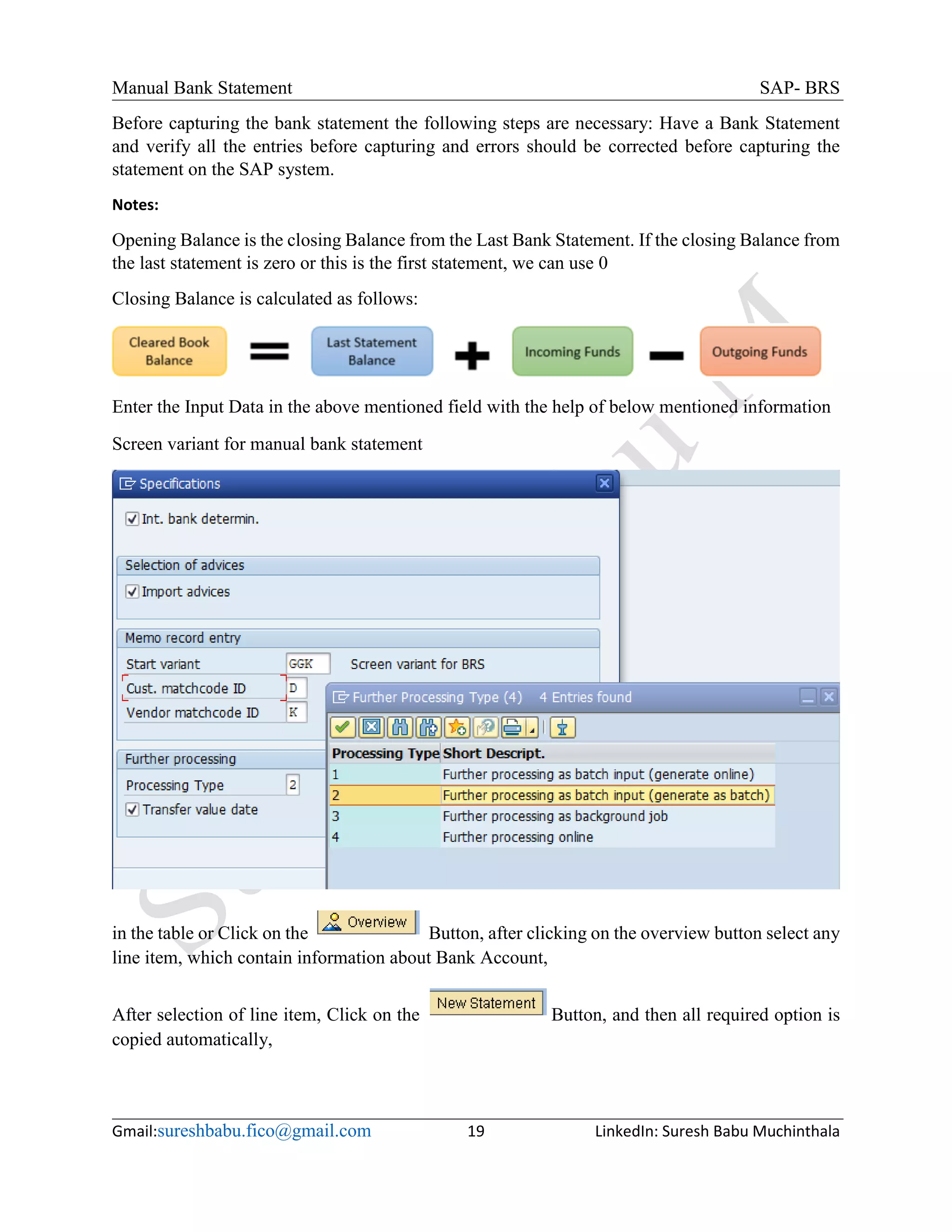 Manual Bank Statement SAP- BRS
Gmail:sureshbabu.fico@gmail.com 19 LinkedIn: Suresh Babu Muchinthala
Before capturing the bank statement the following steps are necessary: Have a Bank Statement
and verify all the entries before capturing and errors should be corrected before capturing the
statement on the SAP system.
Notes:
Opening Balance is the closing Balance from the Last Bank Statement. If the closing Balance from
the last statement is zero or this is the first statement, we can use 0
Closing Balance is calculated as follows:
Enter the Input Data in the above mentioned field with the help of below mentioned information
Screen variant for manual bank statement
in the table or Click on the Button, after clicking on the overview button select any
line item, which contain information about Bank Account,
After selection of line item, Click on the Button, and then all required option is
copied automatically,
 