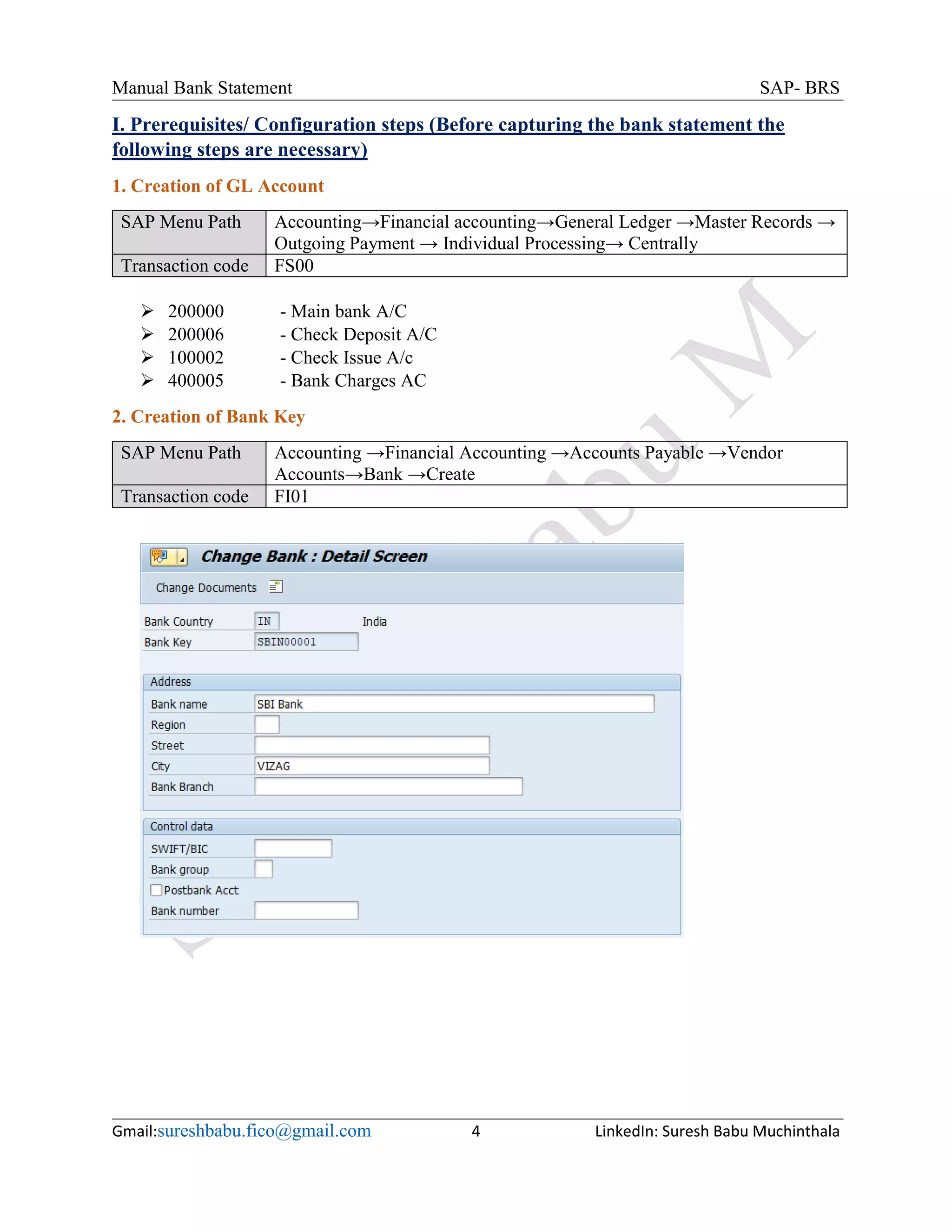 Manual Bank Statement SAP- BRS
Gmail:sureshbabu.fico@gmail.com 4 LinkedIn: Suresh Babu Muchinthala
I. Prerequisites/ Configuration steps (Before capturing the bank statement the
following steps are necessary)
1. Creation of GL Account
SAP Menu Path Accounting→Financial accounting→General Ledger →Master Records →
Outgoing Payment → Individual Processing→ Centrally
Transaction code FS00
 200000 - Main bank A/C
 200006 - Check Deposit A/C
 100002 - Check Issue A/c
 400005 - Bank Charges AC
2. Creation of Bank Key
SAP Menu Path Accounting →Financial Accounting →Accounts Payable →Vendor
Accounts→Bank →Create
Transaction code FI01
 