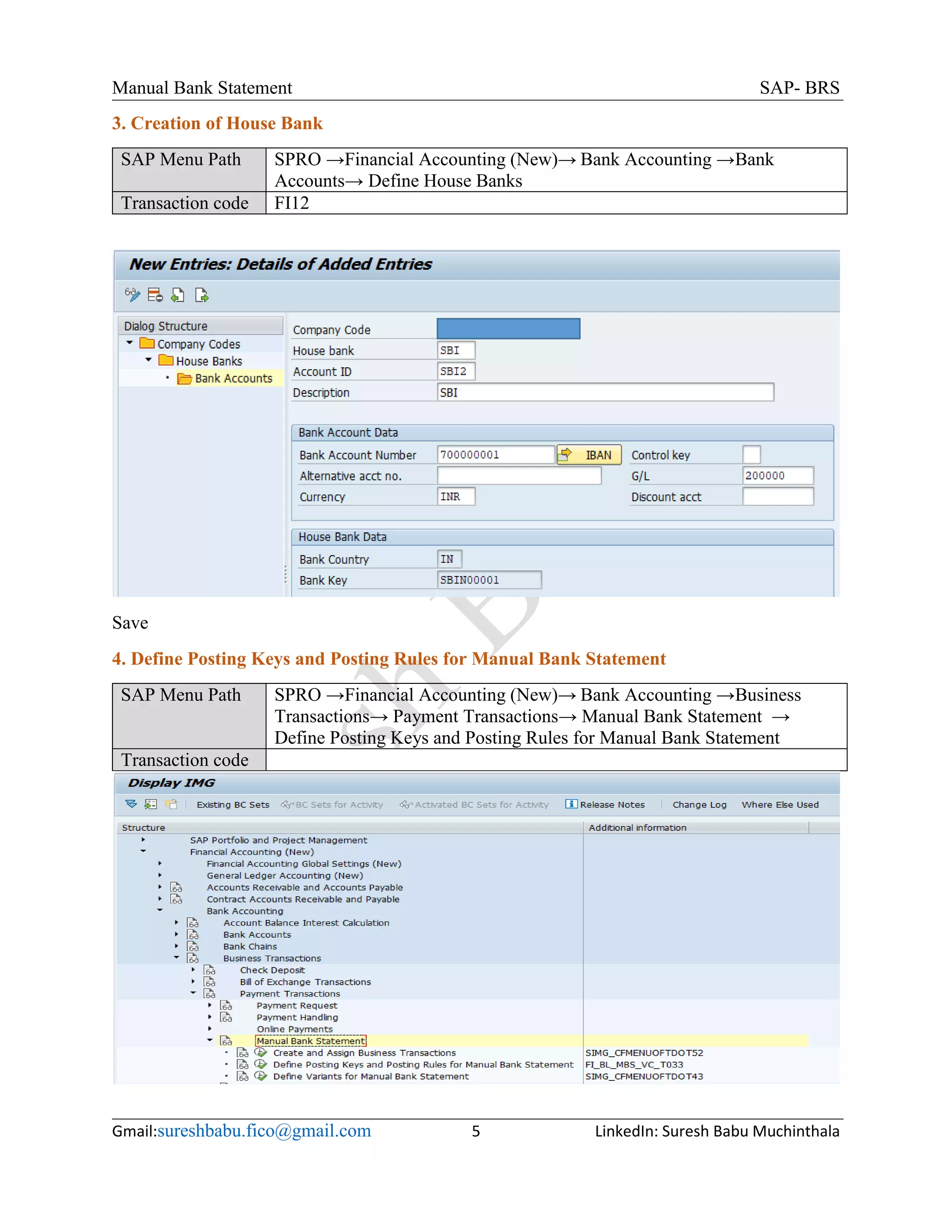 Manual Bank Statement SAP- BRS
Gmail:sureshbabu.fico@gmail.com 5 LinkedIn: Suresh Babu Muchinthala
3. Creation of House Bank
SAP Menu Path SPRO →Financial Accounting (New)→ Bank Accounting →Bank
Accounts→ Define House Banks
Transaction code FI12
Save
4. Define Posting Keys and Posting Rules for Manual Bank Statement
SAP Menu Path SPRO →Financial Accounting (New)→ Bank Accounting →Business
Transactions→ Payment Transactions→ Manual Bank Statement →
Define Posting Keys and Posting Rules for Manual Bank Statement
Transaction code
 