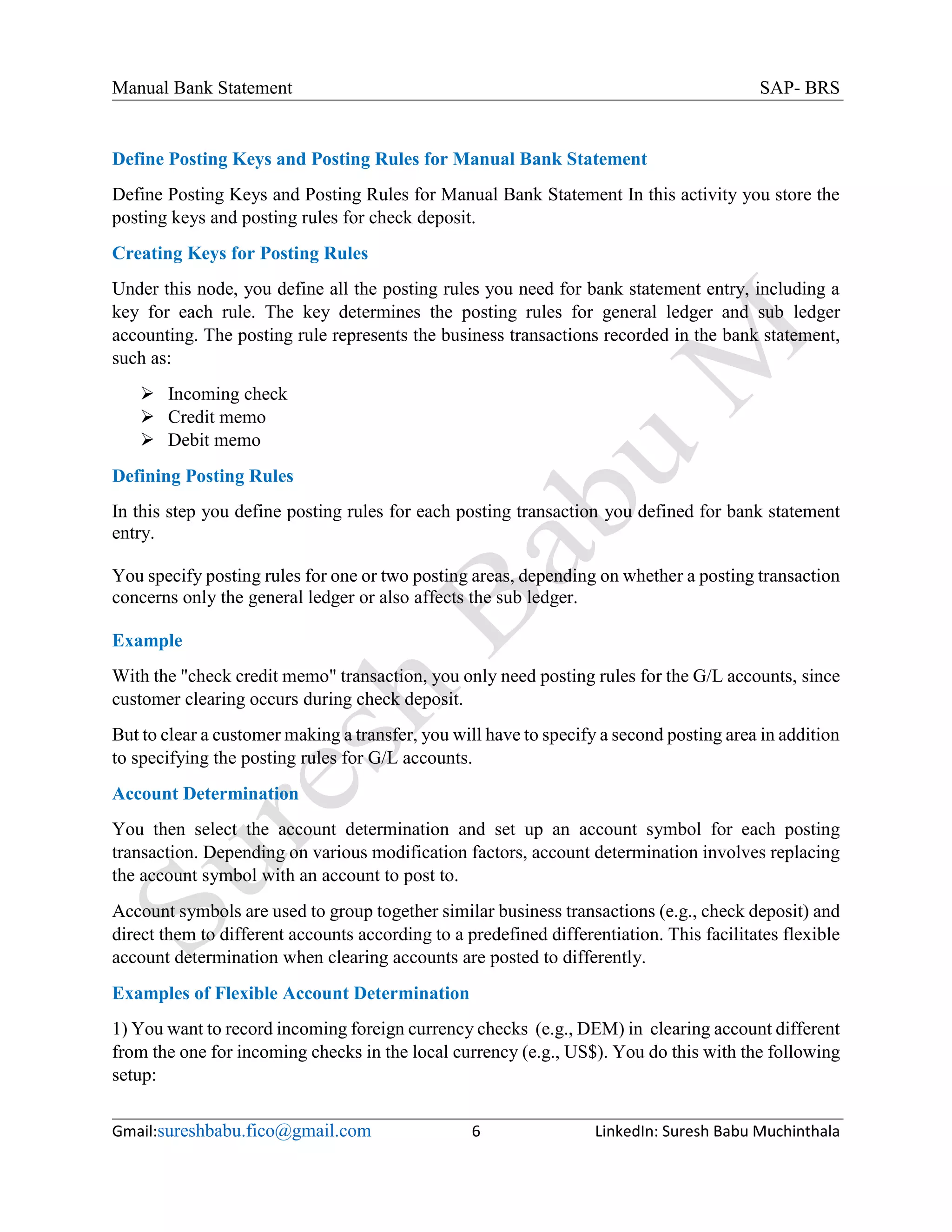 Manual Bank Statement SAP- BRS
Gmail:sureshbabu.fico@gmail.com 6 LinkedIn: Suresh Babu Muchinthala
Define Posting Keys and Posting Rules for Manual Bank Statement
Define Posting Keys and Posting Rules for Manual Bank Statement In this activity you store the
posting keys and posting rules for check deposit.
Creating Keys for Posting Rules
Under this node, you define all the posting rules you need for bank statement entry, including a
key for each rule. The key determines the posting rules for general ledger and sub ledger
accounting. The posting rule represents the business transactions recorded in the bank statement,
such as:
 Incoming check
 Credit memo
 Debit memo
Defining Posting Rules
In this step you define posting rules for each posting transaction you defined for bank statement
entry.
You specify posting rules for one or two posting areas, depending on whether a posting transaction
concerns only the general ledger or also affects the sub ledger.
Example
With the "check credit memo" transaction, you only need posting rules for the G/L accounts, since
customer clearing occurs during check deposit.
But to clear a customer making a transfer, you will have to specify a second posting area in addition
to specifying the posting rules for G/L accounts.
Account Determination
You then select the account determination and set up an account symbol for each posting
transaction. Depending on various modification factors, account determination involves replacing
the account symbol with an account to post to.
Account symbols are used to group together similar business transactions (e.g., check deposit) and
direct them to different accounts according to a predefined differentiation. This facilitates flexible
account determination when clearing accounts are posted to differently.
Examples of Flexible Account Determination
1) You want to record incoming foreign currency checks (e.g., DEM) in clearing account different
from the one for incoming checks in the local currency (e.g., US$). You do this with the following
setup:
 