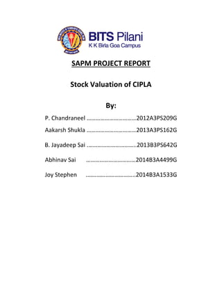 SAPM PROJECT REPORT
Stock Valuation of CIPLA
By:
P. Chandraneel ……………………………2012A3PS209G
Aakarsh Shukla ……………………………2013A3PS162G
B. Jayadeep Sai .…………………………..2013B3PS642G
Abhinav Sai ……………………………2014B3A4499G
Joy Stephen .…………………………..2014B3A1533G
 