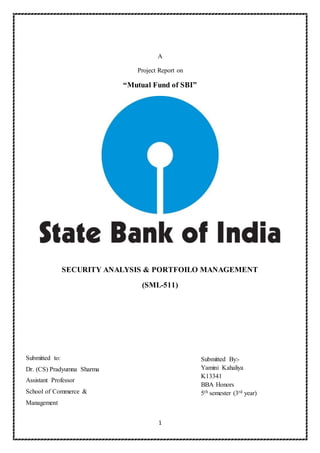 1
A
Project Report on
“Mutual Fund of SBI”
SECURITY ANALYSIS & PORTFOILO MANAGEMENT
(SML-511)
Submitted By:-
Yamini Kahaliya
K13341
BBA Honors
5th semester (3rd year)
Submitted to:
Dr. (CS) Pradyumna Sharma
Assistant Professor
School of Commerce &
Management
 