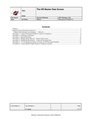 The HR Master Data Screen
                          Title:


                          Area:
File Name:                                                     Solution/Release:                                      SAP Release 4.0b
Role:                     All Roles                            Status:                                                Pilot (as of 6/16/2011)




                                                                             Contents
  Purpose.......................................................................................................................................................................2
  Business Process Procedure Overview.......................................................................................................................2
    Master Data Infotypes and Subtypes – A Review.................................................................................................2
  Procedure 1: Using a Personnel Number to Select an Employee ...........................................................................4
  Procedure 2: Selecting an Infotype...........................................................................................................................6
  Procedure 3: Specifying Dates..................................................................................................................................8
  Procedure 4: Displaying the Record – Master Data Screen...................................................................................10
  Procedure 5: Displaying the Record – Using the Personnel File...........................................................................13
  Procedure 5: Use an Employee Name to Locate an SAP Personnel Number......................................................15
  Procedure 6: Locate Bechtel Alpha-Numeric Employee Number.........................................................................17




Last changed on:                   Last changed by                                                                                                                     Page:

                                   D. Hand                                                                                                                            1 of 11




                                                  Bechtel Corporation Propriety and Confidential
 