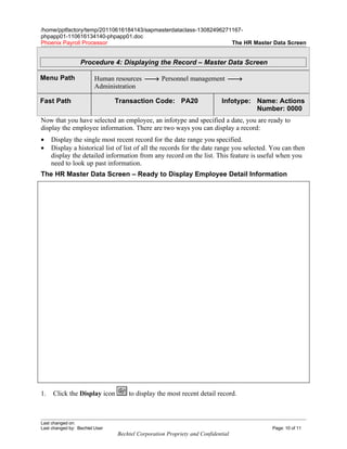 /home/pptfactory/temp/20110616184143/sapmasterdataclass-13082496271167-
phpapp01-110616134140-phpapp01.doc
Phoenix Payroll Processor                                          The HR Master Data Screen


                  Procedure 4: Displaying the Record – Master Data Screen

Menu Path                Human resources → Personnel management →
                         Administration

Fast Path                       Transaction Code: PA20                     Infotype: Name: Actions
                                                                                     Number: 0000
Now that you have selected an employee, an infotype and specified a date, you are ready to
display the employee information. There are two ways you can display a record:
•    Display the single most recent record for the date range you specified.
•    Display a historical list of list of all the records for the date range you selected. You can then
     display the detailed information from any record on the list. This feature is useful when you
     need to look up past information.
The HR Master Data Screen – Ready to Display Employee Detail Information




1.   Click the Display icon         to display the most recent detail record.



Last changed on:
Last changed by: Bechtel User                                                             Page: 10 of 11
                                Bechtel Corporation Propriety and Confidential
 