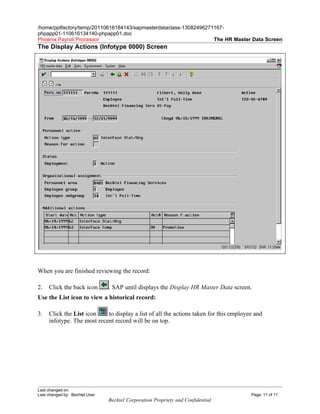 /home/pptfactory/temp/20110616184143/sapmasterdataclass-13082496271167-
phpapp01-110616134140-phpapp01.doc
Phoenix Payroll Processor                                          The HR Master Data Screen
The Display Actions (Infotype 0000) Screen




When you are finished reviewing the record:

2.   Click the back icon        . SAP until displays the Display HR Master Data screen.
Use the List icon to view a historical record:

3.   Click the List icon    to display a list of all the actions taken for this employee and
     infotype. The most recent record will be on top.




Last changed on:
Last changed by: Bechtel User                                                          Page: 11 of 11
                                Bechtel Corporation Propriety and Confidential
 