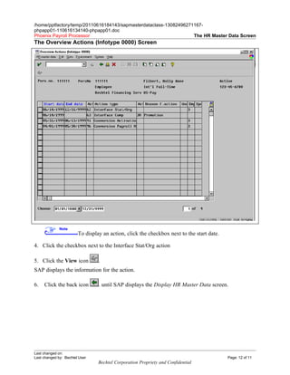 /home/pptfactory/temp/20110616184143/sapmasterdataclass-13082496271167-
phpapp01-110616134140-phpapp01.doc
Phoenix Payroll Processor                                          The HR Master Data Screen
The Overview Actions (Infotype 0000) Screen




              Note
                        To display an action, click the checkbox next to the start date.

4. Click the checkbox next to the Interface Stat/Org action

5. Click the View icon           .
SAP displays the information for the action.

6.   Click the back icon         . until SAP displays the Display HR Master Data screen.




Last changed on:
Last changed by: Bechtel User                                                              Page: 12 of 11
                                 Bechtel Corporation Propriety and Confidential
 