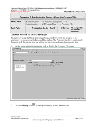 /home/pptfactory/temp/20110616184143/sapmasterdataclass-13082496271167-
phpapp01-110616134140-phpapp01.doc
Phoenix Payroll Processor                                          The HR Master Data Screen


              Procedure 5: Displaying the Record – Using the Personnel File

Menu Path                Human resources → Personnel management →
                         Administration → HR Master Data → Personnel File

Fast Path                       Transaction Code: PA10                     Infotype: All Assigned to
                                                                                      the Selected
                                                                                      Employee

Another Method To Display Infotypes
In addition to using the Master Data screen to select and view infotypes assigned to an
employee, you can also use the Personnel File method. The Personnel file allows you to scroll
back and forth through the infotype without having to stop and select them one at a time.

1.   Use the menu path or the transaction code to display the Personnel File screen.




       Click the
       Display icon




2.   Click the Display icon         to display the Display Actions (0000) screen




Last changed on:
Last changed by: Bechtel User                                                              Page: 13 of 11
                                Bechtel Corporation Propriety and Confidential
 