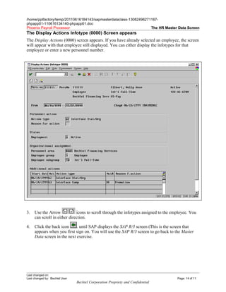/home/pptfactory/temp/20110616184143/sapmasterdataclass-13082496271167-
phpapp01-110616134140-phpapp01.doc
Phoenix Payroll Processor                                          The HR Master Data Screen
The Display Actions Infotype (0000) Screen appears
The Display Actions (0000) screen appears. If you have already selected an employee, the screen
will appear with that employee still displayed. You can either display the infotypes for that
employee or enter a new personnel number.




3.   Use the Arrow            icons to scroll through the infotypes assigned to the employee. You
     can scroll in either direction.

4.   Click the back icon     . until SAP displays the SAP R/3 screen (This is the screen that
     appears when you first sign on. You will use the SAP R/3 screen to go back to the Master
     Data screen in the next exercise.




Last changed on:
Last changed by: Bechtel User                                                         Page: 14 of 11
                                Bechtel Corporation Propriety and Confidential
 