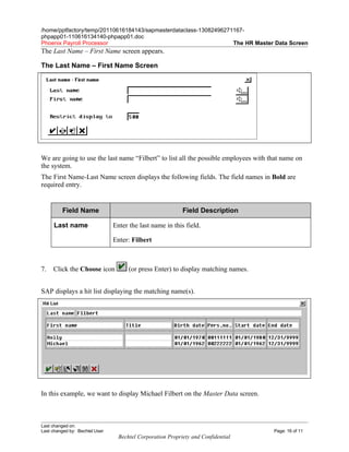 /home/pptfactory/temp/20110616184143/sapmasterdataclass-13082496271167-
phpapp01-110616134140-phpapp01.doc
Phoenix Payroll Processor                                          The HR Master Data Screen
The Last Name – First Name screen appears.

The Last Name – First Name Screen




We are going to use the last name “Filbert” to list all the possible employees with that name on
the system.
The First Name-Last Name screen displays the following fields. The field names in Bold are
required entry.


         Field Name                                         Field Description

     Last name                  Enter the last name in this field.

                                Enter: Filbert



7.   Click the Choose icon            (or press Enter) to display matching names.


SAP displays a hit list displaying the matching name(s).




In this example, we want to display Michael Filbert on the Master Data screen.



Last changed on:
Last changed by: Bechtel User                                                        Page: 16 of 11
                                  Bechtel Corporation Propriety and Confidential
 