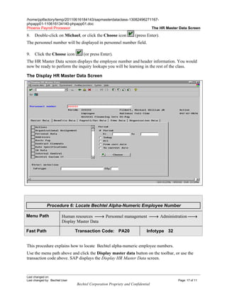 /home/pptfactory/temp/20110616184143/sapmasterdataclass-13082496271167-
phpapp01-110616134140-phpapp01.doc
Phoenix Payroll Processor                                          The HR Master Data Screen

8.   Double-click on Michael, or click the Choose icon              (press Enter).
The personnel number will be displayed in personnel number field.

9.   Click the Choose icon          (or press Enter).
The HR Master Data screen displays the employee number and header information. You would
now be ready to perform the inquiry lookups you will be learning in the rest of the class.

The Display HR Master Data Screen




              Procedure 6: Locate Bechtel Alpha-Numeric Employee Number

Menu Path                Human resources → Personnel management → Administration →
                         Display Master Data

Fast Path                       Transaction Code: PA20                      Infotype 32


This procedure explains how to locate Bechtel alpha-numeric employee numbers.
Use the menu path above and click the Display master data button on the toolbar, or use the
transaction code above. SAP displays the Display HR Master Data screen.



Last changed on:
Last changed by: Bechtel User                                                             Page: 17 of 11
                                Bechtel Corporation Propriety and Confidential
 