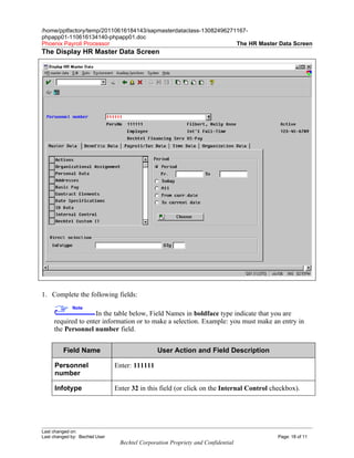 /home/pptfactory/temp/20110616184143/sapmasterdataclass-13082496271167-
phpapp01-110616134140-phpapp01.doc
Phoenix Payroll Processor                                          The HR Master Data Screen
The Display HR Master Data Screen




1. Complete the following fields:
              Note
                    In the table below, Field Names in boldface type indicate that you are
     required to enter information or to make a selection. Example: you must make an entry in
     the Personnel number field.


         Field Name                             User Action and Field Description

     Personnel                  Enter: 111111
     number

     Infotype                   Enter 32 in this field (or click on the Internal Control checkbox).




Last changed on:
Last changed by: Bechtel User                                                              Page: 18 of 11
                                 Bechtel Corporation Propriety and Confidential
 