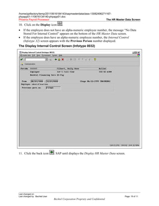 /home/pptfactory/temp/20110616184143/sapmasterdataclass-13082496271167-
phpapp01-110616134140-phpapp01.doc
Phoenix Payroll Processor                                          The HR Master Data Screen

10. Click on the Display icon          .
•   If the employee does not have an alpha-numeric employee number, the message “No Data
    Stored For Internal Control” appears on the bottom of the HR Master Data screen.
•   If the employee does have an alpha-numeric employee number, the Internal Control
    (Infotype 32) screen appears with the Previous Person number displayed.
The Display Internal Control Screen (Infotype 0032)




11. Click the back icon         . SAP until displays the Display HR Master Data screen.




Last changed on:
Last changed by: Bechtel User                                                         Page: 19 of 11
                                Bechtel Corporation Propriety and Confidential
 