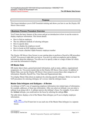 /home/pptfactory/temp/20110616184143/sapmasterdataclass-13082496271167-
phpapp01-110616134140-phpapp01.doc
Phoenix Payroll Processor                                          The HR Master Data Screen




                                                 Purpose
This lesson introduces you to SAP Essentials training and shows you how to use the Display HR
Master Data screen.


 Business Process Procedure Overview
You’ll learn the basic features of the screen and get an introduction in how to use the screen to
display employee information. This lesson details:
•   How to find an employee.
•   The two different methods of selecting infotypes
•   How to specify dates
•   Ways to display the employee record
•   How to locate an SAP employee numbers
•   How to locate a Bechtel Alpha-Numeric employee number

The Display HR Master Data Screen is your starting place to perform a Payroll or HR procedure
in SAP. You access it right after you log on. You use it to select an employee and to display
information about the employee. You also use it to specify a date or a range of dates for which
you want the information to display.

HR Master Data
HR master data is basic, general personnel information, such as name, address, organizational
assignment, etc. You access master data on the Display HR Master Data screen. In addition to
Master Data, you use the Display HR Master Data screen to access these other categories of
information: Benefits, Payroll/Tax, Time Data and Organizational data.
You display Master Data about an employee by selecting specific infotypes. Before we learn the
SAP procedures for selecting infotypes, let’s review what the infotypes mean.

Master Data Infotypes and Subtypes – A Review
An infotype is SAP’s way of organizing employee information into related types of information,
for example, addresses, or basic pay information. After you select an infotype, you can select a
subtype to go along with it. A subtype narrows the infotype’s focus. For example, if you select
the Actions infotype, you could narrow the focus by selecting the subtype Hire.
The table below displays a list of the Master Data infotypes you’ll use to display employee
information.
              Note
                        You’ll learn how to use each one of the Master Data infotypes in a separate
     lesson.



Last changed on:
Last changed by: Bechtel User                                                             Page: 2 of 11
                                Bechtel Corporation Propriety and Confidential
 