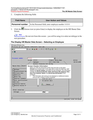 /home/pptfactory/temp/20110616184143/sapmasterdataclass-13082496271167-
phpapp01-110616134140-phpapp01.doc
Phoenix Payroll Processor                                          The HR Master Data Screen

2.   Complete the following fields


       Field Name                                             User Action and Values

 Personnel number                  In the Personnel field, enter employee number 111111

3.   Click the         choose icon (or press Enter) to display the employee on the HR Master Data
     Screen.
              Note
                    Do not exit from this screen – you will be using it to select an infotype in the
     next procedure.

The Display HR Master Data Screen – Selecting an Employee




                                Screen Header Information
                                  When you enter the personnel number here and click on the green
                                  Choose icon (“check mark” in the upper left) or press the Enter key, SAP
                                  displays the Screen Header information for the employee. This information
                                  includes the Personnel Number, Name, EE Group, EE subgroup, Pers
                                  Area, Pers Subarea, Status, and Social Security Number of the
                                  employee.
                                      This information will continue to be displayed on additional screens
                                       until you exit or display another employee.




Last changed on:
Last changed by: Bechtel User                                                                                 Page: 5 of 11
                                    Bechtel Corporation Propriety and Confidential
 