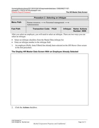/home/pptfactory/temp/20110616184143/sapmasterdataclass-13082496271167-
phpapp01-110616134140-phpapp01.doc
Phoenix Payroll Processor                                          The HR Master Data Screen


                                 Procedure 2: Selecting an Infotype

Menu Path                Human resources → Personnel management →
                         Administration

Fast Path                       Transaction Code: PA20                     Infotype: Name: Actions
                                                                                     Number: 0000
After you select an employee, you will need to select an infotype. There are two ways you can
select an infotype:
•    Select an infotype checkbox from the Master Data infotype list
•    Enter an infotype number in the infotype field
1.   An employee (Holly Anne Filbert) has already been selected on the HR Master Data screen
     in the first procedure.

The Display HR Master Data Screen With an Employee Already Selected




2.   Click the Actions checkbox.




Last changed on:
Last changed by: Bechtel User                                                            Page: 6 of 11
                                Bechtel Corporation Propriety and Confidential
 