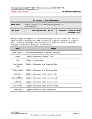 /home/pptfactory/temp/20110616184143/sapmasterdataclass-13082496271167-
phpapp01-110616134140-phpapp01.doc
Phoenix Payroll Processor                                          The HR Master Data Screen




                                    Procedure 3: Specifying Dates

Menu Path                Human resources → Personnel management →
                         Administration

Fast Path                       Transaction Code: PA20                      Infotype: Name: Actions
                                                                                      Number: 0000


After you display an employee and select an infotype, you will need to tell SAP the dates for
which you want to display the data. SAP will allow you to specify a single date or a range of
dates. This feature is useful because it will allow you to narrow the amount of data that is
displayed. The table below displays the possible choices.

        Date                                                   Range

 Period From/To           You can use these fields to specify a date range.

       Today              Displays information for today’s date.

         All              Displays all information.

  From Current            Displays information from the current date.
      Date

 To Current Date          Displays information up to the current date.

    Curr Week             Displays information for the current week.

  Current Month           Displays information for the current month.

    Last Week             Displays information for the previous week.

    Last Month            Displays information for the previous month.

   Current Year           Displays information for the current year.




Last changed on:
Last changed by: Bechtel User                                                             Page: 8 of 11
                                 Bechtel Corporation Propriety and Confidential
 