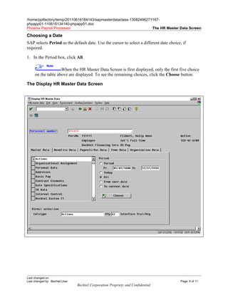 /home/pptfactory/temp/20110616184143/sapmasterdataclass-13082496271167-
phpapp01-110616134140-phpapp01.doc
Phoenix Payroll Processor                                          The HR Master Data Screen

Choosing a Date
SAP selects Period as the default date. Use the cursor to select a different date choice, if
required.

1. In the Period box, click All.
              Note
                    When the HR Master Data Screen is first displayed, only the first five choice
     on the table above are displayed. To see the remaining choices, click the Choose button.

The Display HR Master Data Screen




Last changed on:
Last changed by: Bechtel User                                                            Page: 9 of 11
                                Bechtel Corporation Propriety and Confidential
 