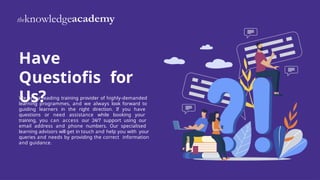 We are a leading training provider of highly-demanded
learning programmes, and we always look forward to
guiding learners in the right direction. If you have
questions or need assistance while booking your
training, you can access our 24/7 support using our
email address and phone numbers. Our specialised
learning advisors will get in touch and help you with your
queries and needs by providing the correct information
and guidance.
Have
Questiofis for
Us?
 