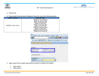 SAP - Materials Management
Test Script for Material Master Page 10 of 36
2. Press Enter.
3. Now provide Industry Sector & Material Type from any of the following entries:
Industry Sector Material Type
WBSEDCL Utility Industry
WBSEDCL (Distri) Material
WBSE (G) Jal Dhaka MAT
WBSE (G) Mini Micro MAT
WBSE (G) PPSP MAT
WBSE (G) Ram Mam MAT
WBSE (G) TCFHP MAT
WBSEDCL(D)Electric Meter
WBSE (G) MHPS MAT
WBSEDCL(Distri)Scrap Mat
WBSEDCL(D)Transformer
4. Again press Enter & select views which you want to maintain from below:
 Basic Data 1
 Basic Data 2
 
