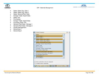 SAP - Materials Management
Test Script for Material Master Page 11 of 36
 Sales: Sales Org. Data 1
 Sales: Sales Org. Data 2
 Sales: General/Plant Data
 Foreign Trade: Export Data
 Sales Text
 Purchasing
 Foreign Trade: Import Data
 Purchase Order Text
 General Plant Data / Storage 1
 General Plant Data / Storage 2
 Quality Management
 Accounting 1
 Accounting 2
 
