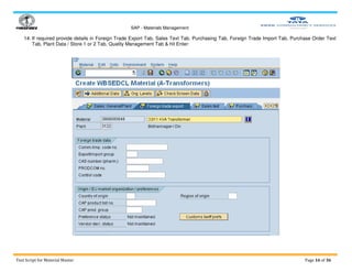 SAP - Materials Management
Test Script for Material Master Page 16 of 36
14. If required provide details in Foreign Trade Export Tab, Sales Text Tab, Purchasing Tab, Foreign Trade Import Tab, Purchase Order Text
Tab, Plant Data / Store 1 or 2 Tab, Quality Management Tab & hit Enter:
 