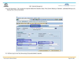 SAP - Materials Management
Test Script for Material Master Page 17 of 36
15. In the Accounting 1 Tab, provide the required details like Valuation Class, Price Control (Moving or Standard : preferably Moving as V),
Moving Price, Price Unit as below:
16. Hit Enter to go to next Tab (Accounting 2) & provide details if required.
 