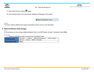 SAP - Materials Management
Test Script for Material Master Page 18 of 36
17. Now press Ctrl+S or choose button.
18. Control will go back to the Initial Screen displaying a Message at the bottom:
Result
You have created a Material with system generated number and your own description.
4. Material Master Data Change:
Use
In this process, you can change a Material Master Data in the SAP System through Transaction Code MM02.
Procedure
1. Follow the SAP Menu Path or Execute the Transaction Code:
SAP Menu Path
SAP Menu → Logistics → Materials Management → Material Master →
Material → Change → MM02 Immediately
Transaction Code MM02
 