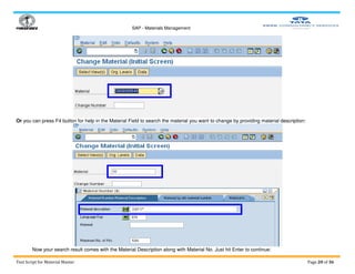 SAP - Materials Management
Test Script for Material Master Page 20 of 36
Or you can press F4 button for help in the Material Field to search the material you want to change by providing material description:
Now your search result comes with the Material Description along with Material No. Just hit Enter to continue:
 