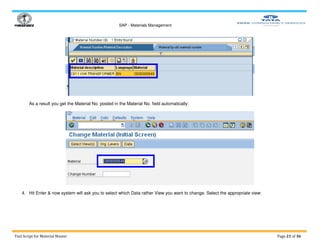 SAP - Materials Management
Test Script for Material Master Page 21 of 36
As a result you get the Material No. posted in the Material No. field automatically:
4. Hit Enter & now system will ask you to select which Data rather View you want to change. Select the appropriate view:
 