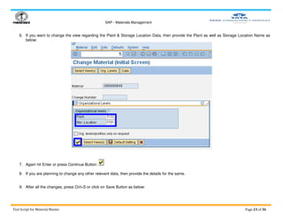 SAP - Materials Management
Test Script for Material Master Page 23 of 36
6. If you want to change the view regarding the Plant & Storage Location Data, then provide the Plant as well as Storage Location Name as
below:
7. Again hit Enter or press Continue Button:
8. If you are planning to change any other relevant data, then provide the details for the same.
9. After all the changes, press Ctrl+S or click on Save Button as below:
 