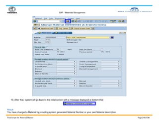 SAP - Materials Management
Test Script for Material Master Page 24 of 36
10. After that, system will go back to the initial screen with a message displayed at bottom that:
Result
You have changed a Material by providing system generated Material Number or your own Material description.
 