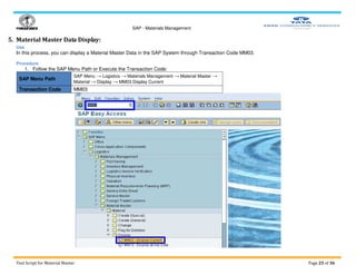SAP - Materials Management
Test Script for Material Master Page 25 of 36
5. Material Master Data Display:
Use
In this process, you can display a Material Master Data in the SAP System through Transaction Code MM03.
Procedure
1. Follow the SAP Menu Path or Execute the Transaction Code:
SAP Menu Path
SAP Menu → Logistics → Materials Management → Material Master →
Material → Display → MM03 Display Current
Transaction Code MM03
 