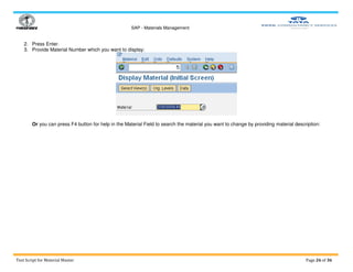 SAP - Materials Management
Test Script for Material Master Page 26 of 36
2. Press Enter.
3. Provide Material Number which you want to display:
Or you can press F4 button for help in the Material Field to search the material you want to change by providing material description:
 