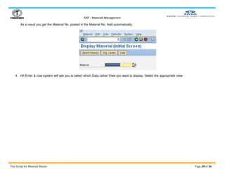 SAP - Materials Management
Test Script for Material Master Page 28 of 36
As a result you get the Material No. posted in the Material No. field automatically:
4. Hit Enter & now system will ask you to select which Data rather View you want to display. Select the appropriate view:
 