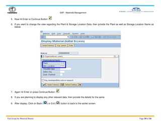 SAP - Materials Management
Test Script for Material Master Page 30 of 36
5. Now hit Enter or Continue Button:
6. If you want to change the view regarding the Plant & Storage Location Data, then provide the Plant as well as Storage Location Name as
below:
7. Again hit Enter or press Continue Button:
8. If you are planning to display any other relevant data, then provide the details for the same.
9. After display, Click on Back ( ) or Exit ( ) button to back to the earlier screen.
 