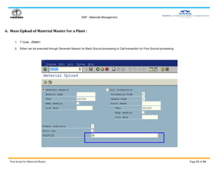 SAP - Materials Management
Test Script for Material Master Page 31 of 36
6. Mass Upload of Material Master for a Plant :
1. T Code : ZMM01
2. Either can be executed through Generate Session for Back Ground processing or Call transaction for Fore Ground processing.
 