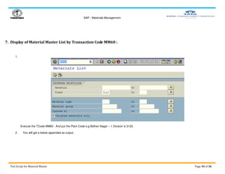 SAP - Materials Management
Test Script for Material Master Page 34 of 36
7. Display of Material Master List by Transaction Code MM60 :
1.
Execute the TCode MM60 . And put the Plant Code e.g Bidhan Nagar – 1 Division is 3122.
2. You will get a below appended as output .
 