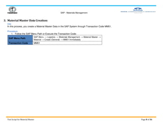 SAP - Materials Management
Test Script for Material Master Page 8 of 36
3. Material Master Data Creation:
Use
In this process, you create a Material Master Data in the SAP System through Transaction Code MM01.
Procedure
1. Follow the SAP Menu Path or Execute the Transaction Code:
SAP Menu Path
SAP Menu → Logistics → Materials Management → Material Master →
Material → Create (General) → MM01 Immediately
Transaction Code MM01
 