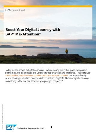 ©2016SAPSEoranSAPaffiliatecompany.Allrightsreserved.
SAP Service and Support
Boost Your Digital Journey with
SAP® MaxAttention™
Today’s economy is a digital economy – where nearly everything and everyone is
connected. For businesses like yours, the opportunities are immense. These include
new markets, new business models, and new sources of value made possible by
new technologies such as cloud, mobile, social, and Big Data. But in a digital economy,
complexity is the enemy. How are you going to respond?
 
