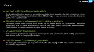 53PUBLİC© 2018 SAP SE or an SAP affiliate company. All rights reserved. ǀ
Kısaca
Günümüzde yetkilendirme yapılarının karmaşıklaşması ile beraber ortaya çıkan alan bazlı yetkilendirme ihtiyacı
SAP Personal Data Protector ile yönetilebilmektedir. PDP, ön koşul ve kural tanımlama fonksiyonları ile dinamik
yetkilendirme yapabilmektedir.
Alan bazlı yetkilendirme ihtiyacını karşılamaktadır.
Tanımlanan kişisel verileri koruma altına almakta ve bu verilere erişimi de kaydetmektedir. Aydınlatma
yükümlülüğü, açık rıza takibi, anonimleştirme, periyodik imha, talep yönetimi gibi süreçleri yönetebilmektedir.
Yükümlülüklerin yerine getirilmesindeki süreçlerin takibine yardımcıdır.
Kişisel Verinin Korunumu Kanununa süreçlerini yürütmeye yardımcıdır.
SAP sisteminde geliştirilen tüm program ve raporlar için alan bazlı yetkilendirme, teknik bir bilgi gerekmeksizin
PDP Yönetici Paneli ile konfigüre edilebilmektedir.
Z'li uygulamalar için de uygulanabilir.
En doğru yetki ve rol yönetimi için oluşturulan tüm kurallar roller aracılığı ile SAP GRC sistemine aktarılabilir ve
bu roller GRC ile yönetilebilir.
SAP GRCAccess Control ile entegre çalışmaktadır
 