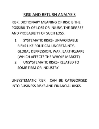 RISK AND RETURN ANALYSIS
RISK: DICTIONARY MEANING OF RISK IS THE
POSSIBILITY OF LOSS OR INJURY, THE DEGREE
AND PROBABILITY OF SUCH LOSS.
 1. SYSTEMATIC RISKS- UNAVOIDABLE
   RISKS LIKE POLITICAL UNCERTAINTY,
   GLOBAL DEPRESSION, WAR, EARTHQUAKE
   (WHICH AFFECTS THE WHOLE MARKET)
 2. UNSYSTEMATIC RISKS- RELATED TO
   SOME FIRM OR INDUSTRY


UNSYSTEMATIC RISK CAN BE CATEGORISED
INTO BUSINESS RISKS AND FINANCIAL RISKS.
 