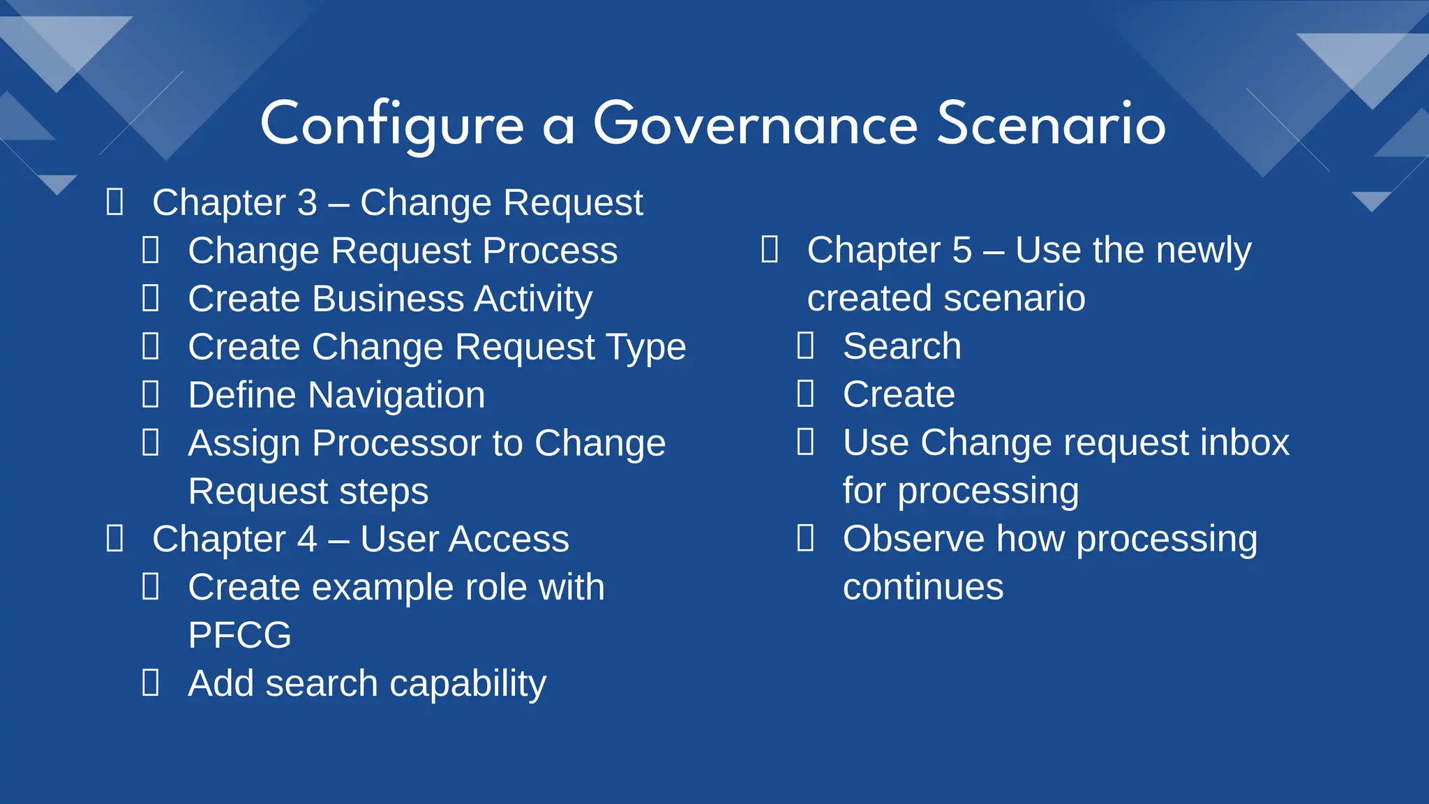 Conﬁgure a Governance Scenario
Chapter 4 – User Access
Create example role with
PFCG
Add search capability
Chapter 3 – Change Request
Change Request Process
Create Business Activity
Create Change Request Type
Define Navigation
Assign Processor to Change
Request steps
Chapter 5 – Use the newly
created scenario
Search
Create
Use Change request inbox
for processing
Observe how processing
continues
 