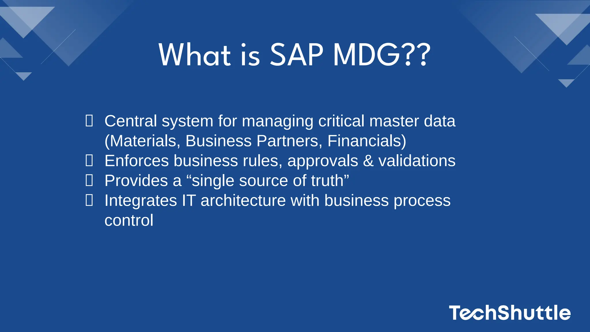 Central system for managing critical master data
(Materials, Business Partners, Financials)
Enforces business rules, approvals & validations
Provides a “single source of truth”
Integrates IT architecture with business process
control
What is SAP MDG??
 
