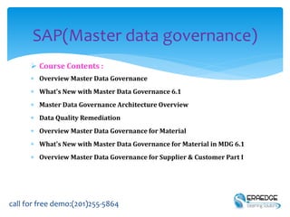  Course Contents :
 Overview Master Data Governance
 What's New with Master Data Governance 6.1
 Master Data Governance Architecture Overview
 Data Quality Remediation
 Overview Master Data Governance for Material
 What's New with Master Data Governance for Material in MDG 6.1
 Overview Master Data Governance for Supplier & Customer Part I
SAP(Master data governance)
call for free demo:(201)255-5864
 