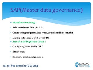  Workflow Modeling :
 Rule based work flow (RBWF)
 Create change requests, step types, actions and link to RBWF
 Linking rule based workflow to MDG
 Search and Duplicate Check :
 Configuring Search with TREX
 ESH Cockpit.
 Duplicate check configuration.
SAP(Master data governance)
call for free demo:(201)255-5864
 