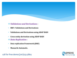  Validations and Derivations :
 BRF+ Validations and Derivations
 Validations and Derivations using ABAP BADI
 Cross entity derivation using ABAP BADI
 Data Replication :
 Data replication Framework (DRF)
 Manual & Automatic.
call for free demo:(201)255-5864
 