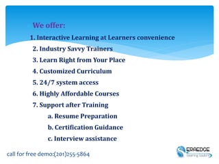 We offer:
1. Interactive Learning at Learners convenience
2. Industry Savvy Trainers
3. Learn Right from Your Place
4. Customized Curriculum
5. 24/7 system access
6. Highly Affordable Courses
7. Support after Training
a. Resume Preparation
b. Certification Guidance
c. Interview assistance
call for free demo:(201)255-5864
 